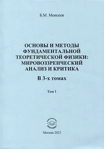 Борис Михайлович Моисеев Основы и методы фундаментальной теоретической физики: мировоззренческий анализ и критика. В 3-х томах. Том 1