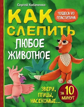 Сергей Борисович Кабаченко Как слепить из пластилина любое животное за 10 минут. Звери, птицы, насекомые...
