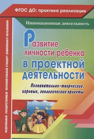 Татьяна Анатольевна Иваничкина, Татьяна Леонидовна Косенкова, Светлана Евгеньевна Рябова Развитие личности ребенка в проектной деятельности. Познавательно-творческие, игровые, экологические проекты. ФГОС ДО