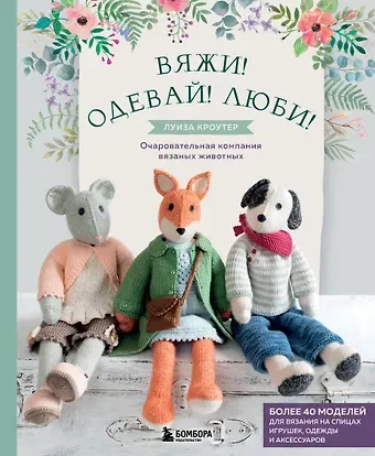 Луиза Кроутер Вяжи! Одевай! Люби! Очаровательная компания вязаных животных. Более 40 моделей для вязания на спицах игрушек, одежды и аксессуаров