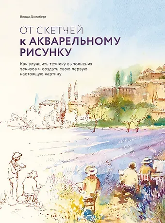Венди Джелберт От скетчей к акварельному рисунку. Как улучшить технику выполнения эскизов и создать свою первую нас