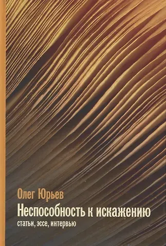 Олег Александрович Юрьев Неспособность к искаженияю: Статьи, эссе, интервью