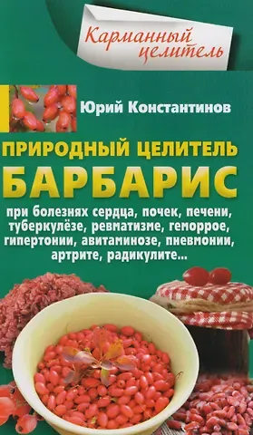 Юрий Константинов Природный целитель барбарис. При болезнях сердца, почек, печени, туберкулёзе, ревматизме, геморрое, гипертонии, авитаминозе, пневмонии, артрите, радикулите...