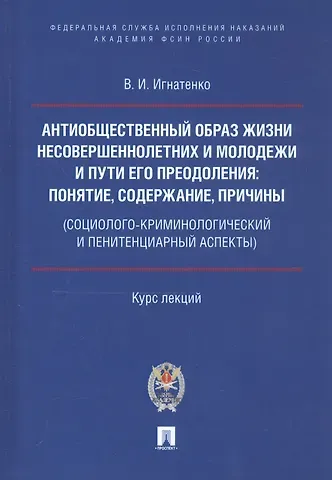 Антиобщественный образ жизни несовершеннолетних и молодежи и пути его преодоления: понятие, содержание, причины (социолого-криминологический и пенитенциарный аспекты). Курс лекций