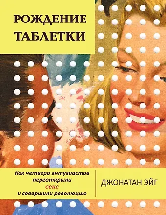 Джонатан Эйг Рождение таблетки. Как четверо энтузиастов переоткрыли секс и совершили революцию