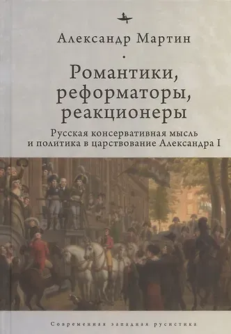 Александр Мартин Романтики, реформаторы, реакционеры: Русская консервативная мысль и политика в царствование Александра I