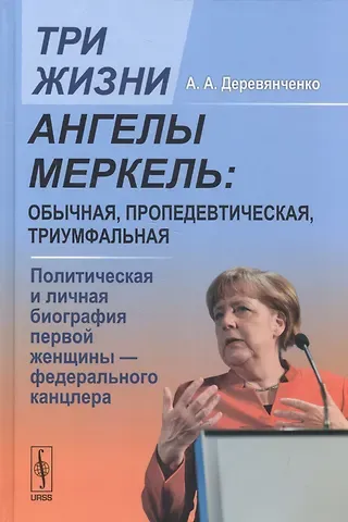 Александр Алексеевич Деревянченко Три жизни Ангелы Меркель: обычная, пропедевтическая, триумфальная. Политическая и личная биография первой женщины - федерального канцлера