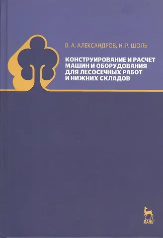 Валентин Александрович Александров Конструирование и расчет машин и оборудования для лесосечных работ и нижних складов. Учебник 2-е изд. перераб. и доп.