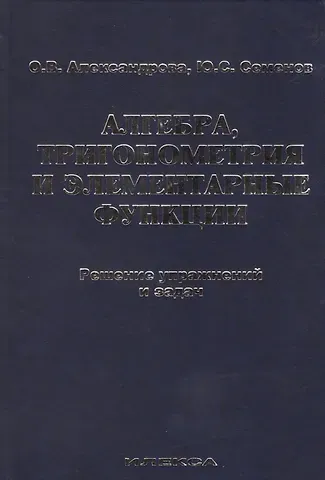 Ольга Викторовна Александрова Алгебра, тригонометрия и элементарные функции. Решение упражнений и задач. Учебное пособие.