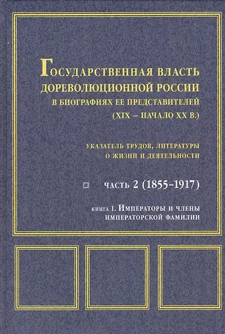 Государственная власть дореволюционной России в биографиях ее представителей ( XIX - начало XX в.). Указатель трудов, литературы о жизни и деятельности. Часть 2 (1855-1917). Книга 1. Императоры и члены императорской фамилии