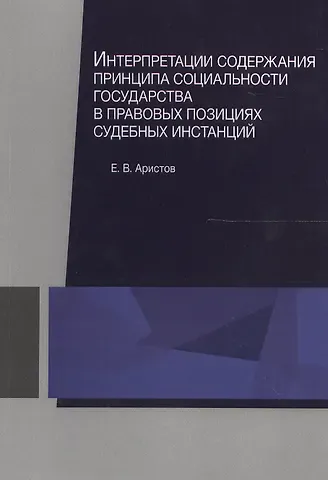 Евгений Вячеславович Аристов Интерпретации содержания принципа социальности государства в правовых позициях судебных инстанций. Монография