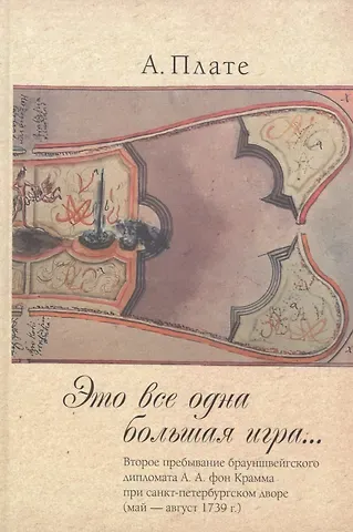 Алиса Плате Это все одна большая игра...: второе пребывание брауншвейгского дипломата А.А. фон Крамма при санкт-петербургском дворе (май — август 1739 г.).