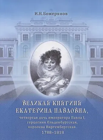 Иван Николаевич Божерянов Великая княгиня Екатерина Павловна, четвертая дочь императора Павла I, герцогиня Ольденбургская, королева Виртембергская. 1788-1818. Биографический очерк с приложением портрета и автографа