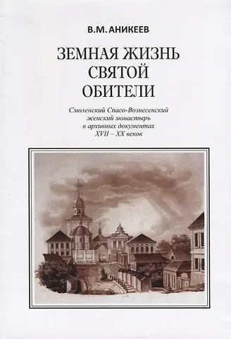 Владимир Михайлович Аникеев Земная жизнь святой обители. Смоленский Спасо-Вознесенский женский монастырь в архивных документах XVII-XX веков