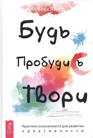 Ребека Янгер Будь. Пробудись. Твори. Практики осознанности для развития креативности