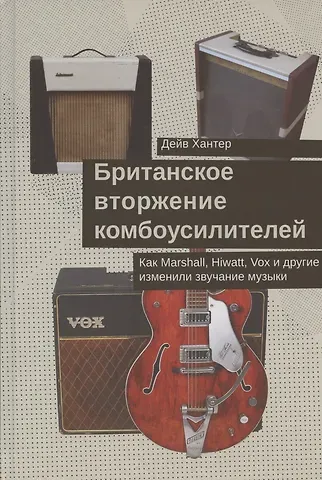 Дейв Хантер Британское вторжение комбоусилителей. Как Marshall, Hiwatt, Vox и другие изменили звучание музыки