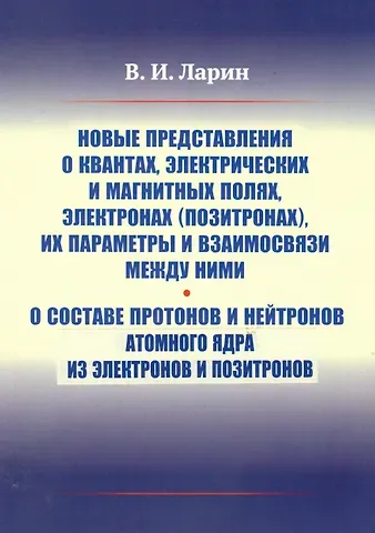Вячеслав Иванович Ларин Новые представления о квантах, электрических и магнитных полях, электронах (позитронах), их параметры и взаимосвязи между ними. О составе протонов и нейтронов атомного ядра из электронов и позитронов