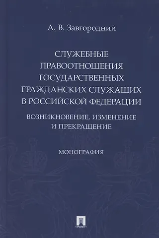 Александр Васильевич Завгородний Служебные правоотношения государственных гражданских служащих в Российской Федерации. Возникновение, изменение и прекращение. Монография