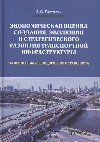 Алексей Дмитриевич Разуваев Экономическая оценка создания, эволюции и стратегического развития транспортной инфраструктуры (на примере железнодорожного транспорта). Монография