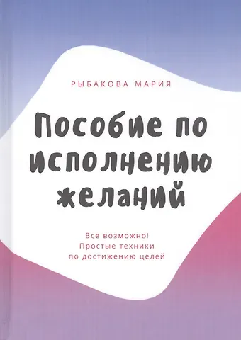 Мария Александровна Рыбакова Пособие по исполнению желаний. Все возможно! Простые техники по достижению целей