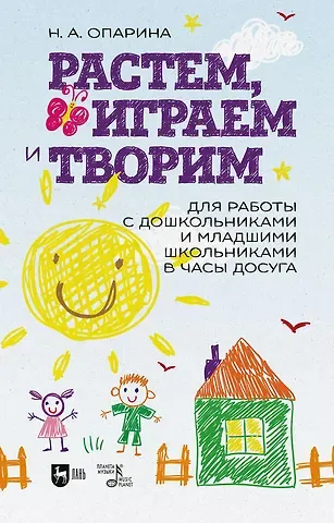 Нина Александровна Опарина Растем, играем и творим. Для работы с дошкольниками и младшими школьниками в часы досуга. Учебно-методическое пособие