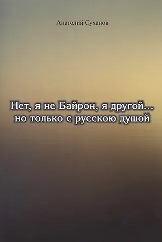 Анатолий Андреевич Суханов Нет, я не Байрон, я другой… но только с русскою душой