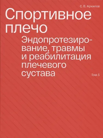 Сергей Васильевич Архипов Спортивное плечо. В 3-х томах. Том 3. Эндопротезирование, травмы и реабилитация плечевого сустава