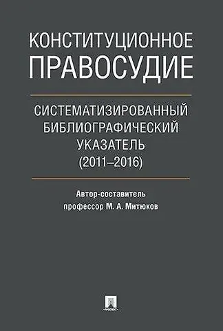 Михаил Алексеевич Митюков Конституционное правосудие. Систематизированный библиографический указатель (2011–2016).