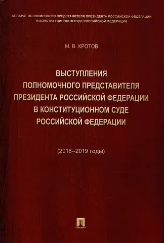 Михаил Валентинович Кротов Выступления полномочного представителя Президента Российской Федерации в Конституционном Суде Российской Федерации 2018–2019 годы) (с приложением решений Конституционного Суда Российской Федерации)