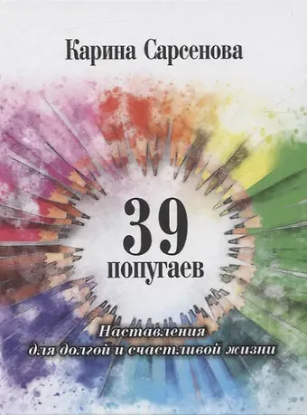 Карина Рашитовна Сарсенова 39 попугаев. Наставления для долгой и счастливой жизни