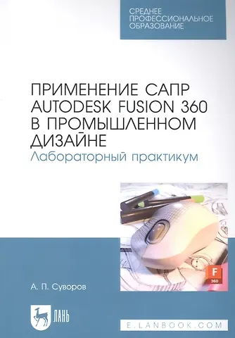 Александр Петрович Суворов Применение САПР Autodesk Fusion 360 в промышленном дизайне. Лабораторный практикум: учебное пособие для СПО