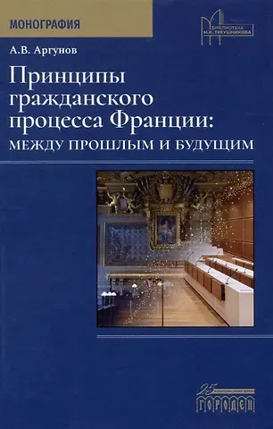 Алексей Владимирович Аргунов Принципы гражданского процесса Франции: между прошлым и будущим. Монография