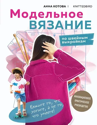Анна Игоревна Котова МОДЕЛЬНОЕ ВЯЗАНИЕ по швейным выкройкам. Инновационное практическое руководство