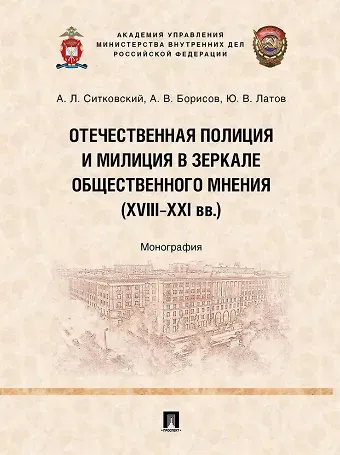 Юрий Валерьевич Латов, Александр Владимирович Борисов, Андрей Леонидович Ситковский Отечественная полиция и милиция в зеркале общественного мнения (XVIII–XXI вв.): монография