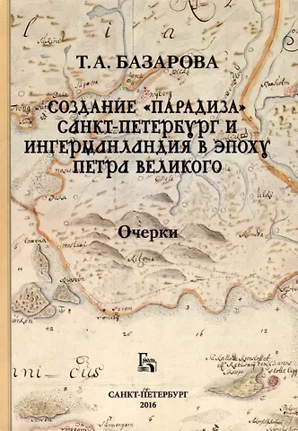 Татьяна А. Базарова Создание «Парадиза». Санкт-Петербург и Ингерманландия в эпоху Петра Великого. Очерки