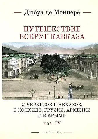 Фредерик Дюбуа де Монпере Путешествие вокруг Кавказа: у черкесов и абхазов, в Колхиде, Грузии, Армении и в Крыму, с живописным географическим, археологическим и геологическим атласом. Том IV