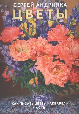 Сергей Николаевич Андрияка Цветы. Как писать цветы. Акварель. Часть I. Учебно-методическое пособие