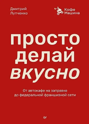 Дмитрий Андреевич Лутченко Просто делай вкусно. От автокафе на заправке до федеральной франшизной сети Coffee Machine