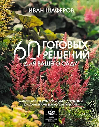 Шаферов Иван Александрович 60 готовых решений для вашего сада. Ландшафтные композиции с деревьями, кустарниками и многолетниками