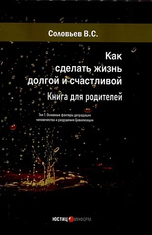 Владимир Сергеевич Соловьев Как сделать жизнь долгой и счастливой. Книга для родителей. Том1. Основные факторы деградации человечества и разрушения Цивилизации