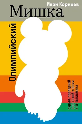 Корнеев Иван Евгеньевич Олимпийский Мишка. Судьба последней советской утопии и ее талисмана