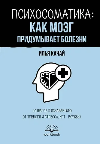 Качай Илья Психосоматика: как мозг придумывает болезни. 10 шагов к избавлению от тревоги и стресса. КПТ-воркбук