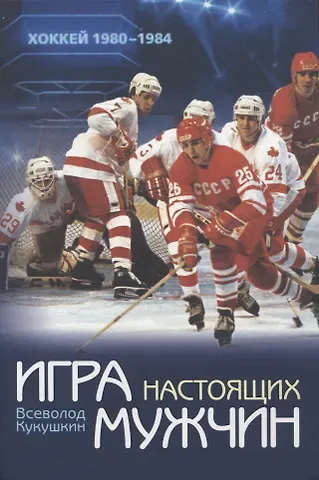 Всеволод Владимирович Кукушкин Игра настоящих мужчин: Хоккей 1980–1984