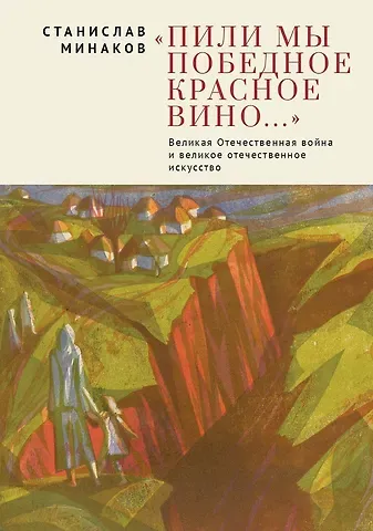 Станислав Александрович Минаков Пили мы Победное красное вино. Великая Отечественнаявойна и великое отечественное искусство. Эссе и статьи XXIвека