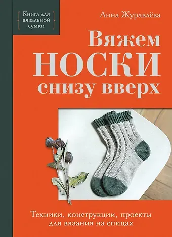 Журавлева Анна Алексеевна Вяжем НОСКИ снизу вверх. Техники, конструкции, проекты для вязания на спицах