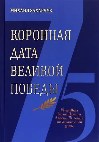 Михаил Александрович Захарчук Коронная дата великой победы. 75-дневная Вахта Памяти в честь 75-летия знаменательной даты