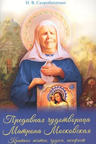 Наталия Владимировна Скоробогатько Предивная чудотворица Матрона Московская. Краткое житие, чудеса, акафист