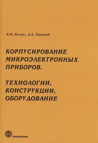 Анатолий Иванович Белоус Корпусирование микроэлектронных приборов. Технологии, конструкции, оборудование