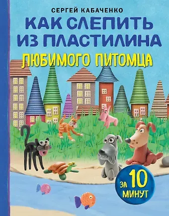 Сергей Борисович Кабаченко Как слепить из пластилина любимого питомца за 10 минут