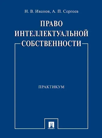 Никита Витальевич Иванов, Александр Петрович Сергеев Право интеллектуальной собственности. Практикум